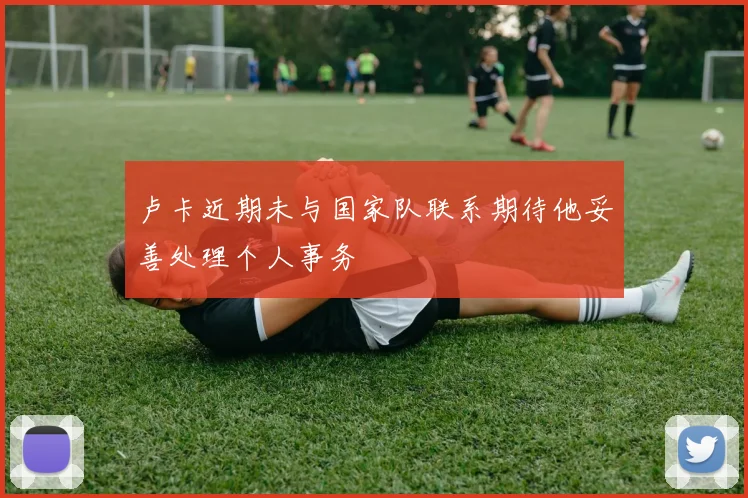 卢卡近期未与国家队联系期待他妥善处理个人事务