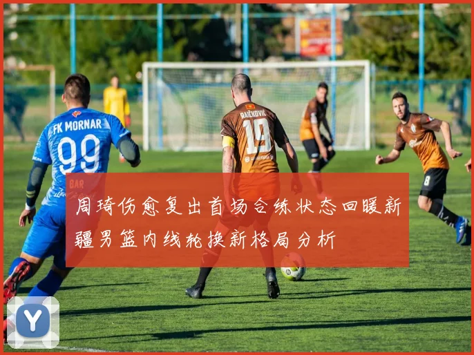 周琦伤愈复出首场合练状态回暖新疆男篮内线轮换新格局分析