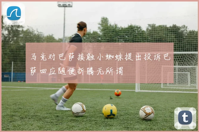 马竞对巴萨接触小蜘蛛提出投诉巴萨回应随便折腾无所谓